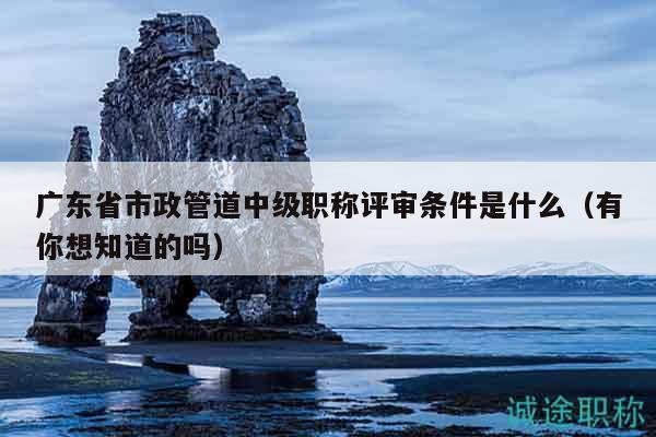 广东省市政管道中级职称评审条件是什么（有你想知道的吗）