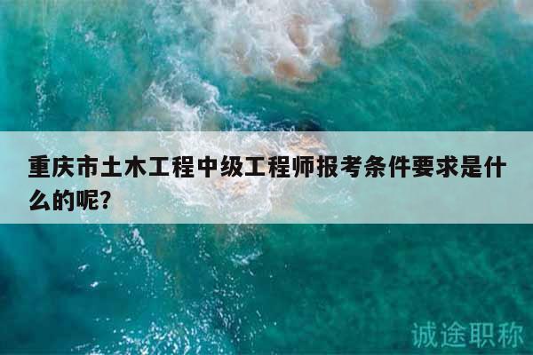 重庆市土木工程中级工程师报考条件要求是什么的呢？