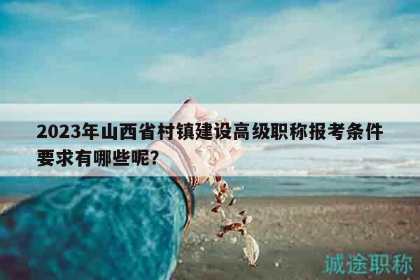 2023年山西省村镇建设高级职称报考条件要求有哪些呢？