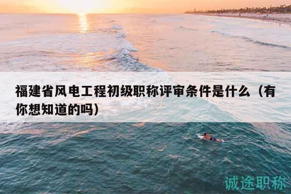 福建省风电工程初级职称评审条件是什么（有你想知道的吗）