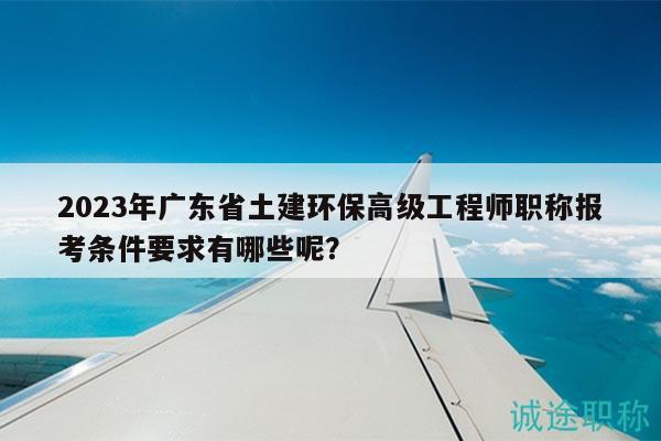 2023年广东省土建环保高级工程师职称报考条件要求有哪些呢？