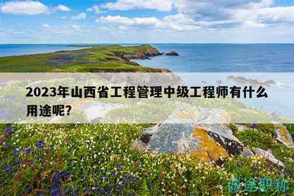 2023年山西省工程管理中级工程师有什么用途呢？