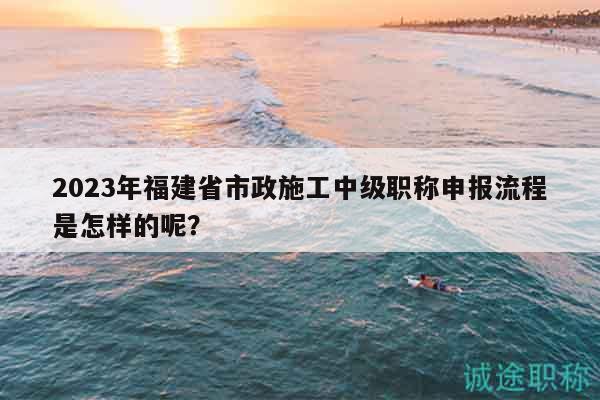 2023年福建省市政施工中级职称申报流程是怎样的呢？