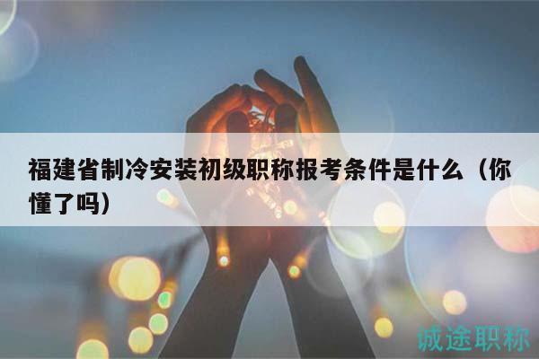福建省制冷安装初级职称报考条件是什么（你懂了吗）