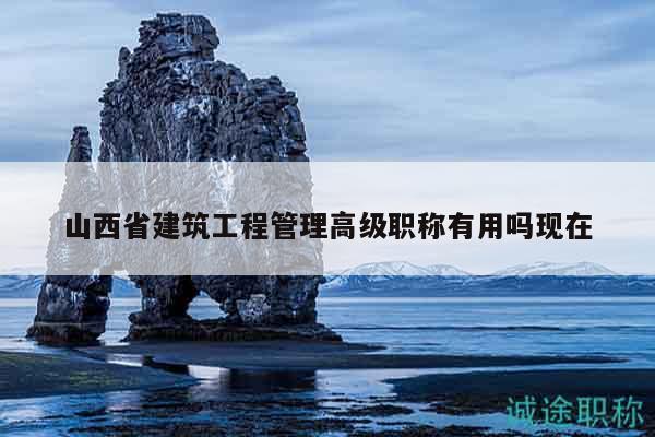 山西省建筑工程管理高级职称有用吗现在