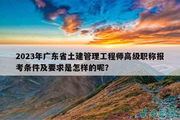 2023年广东省土建管理工程师高级职称报考条件及要求是怎样的呢？