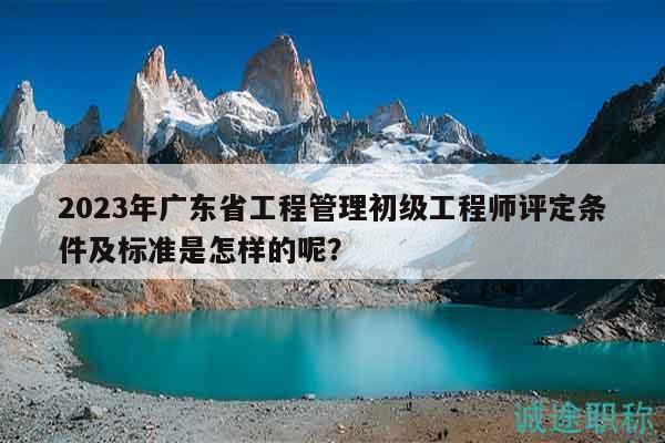 2023年广东省工程管理初级工程师评定条件及标准是怎样的呢？