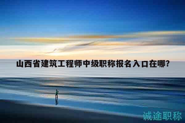 山西省建筑工程师中级职称报名入口在哪？