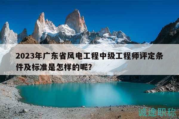 2023年广东省风电工程中级工程师评定条件及标准是怎样的呢？