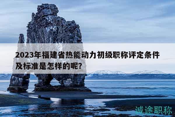 2023年福建省热能动力初级职称评定条件及标准是怎样的呢？