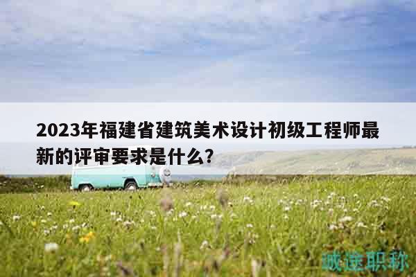 2023年福建省建筑美术设计初级工程师最新的评审要求是什么？