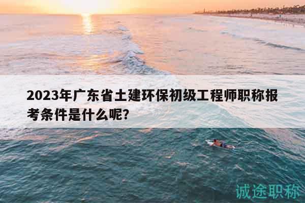 2023年广东省土建环保初级工程师职称报考条件是什么呢？