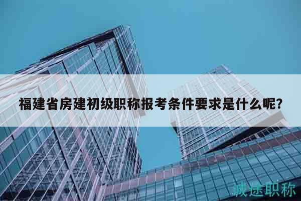 福建省房建初级职称报考条件要求是什么呢？
