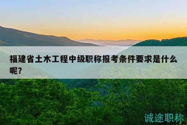 福建省土木工程中级职称报考条件要求是什么呢？