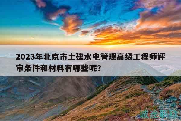 2023年北京市土建水电管理高级工程师评审条件和材料有哪些呢？