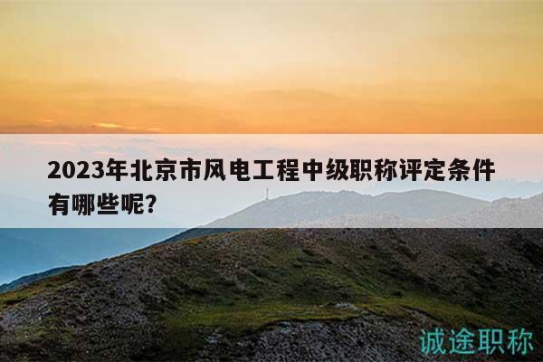 2023年北京市风电工程中级职称评定条件有哪些呢？