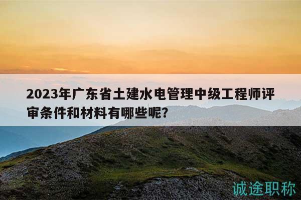 2023年广东省土建水电管理中级工程师评审条件和材料有哪些呢？
