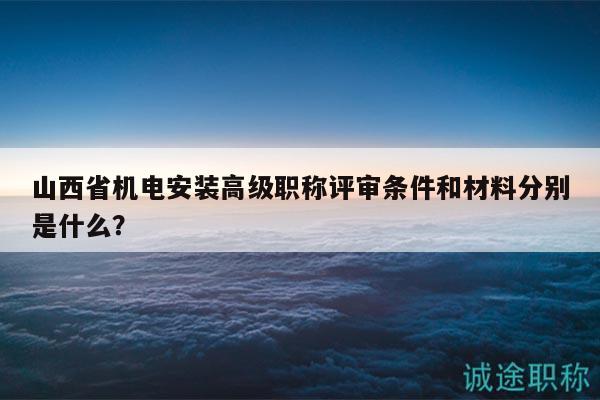 山西省机电安装高级职称评审条件和材料分别是什么？