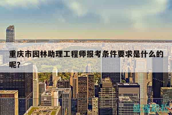 重庆市园林助理工程师报考条件要求是什么的呢？