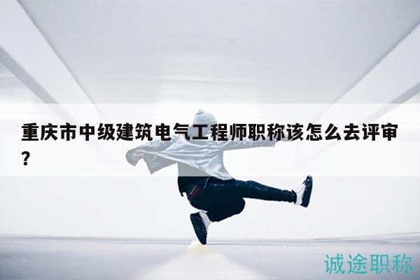 重庆市中级建筑电气工程师职称该怎么去评审？