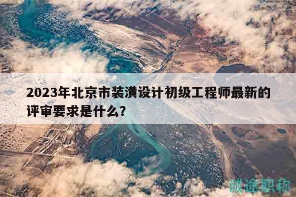 2023年北京市装潢设计初级工程师最新的评审要求是什么？