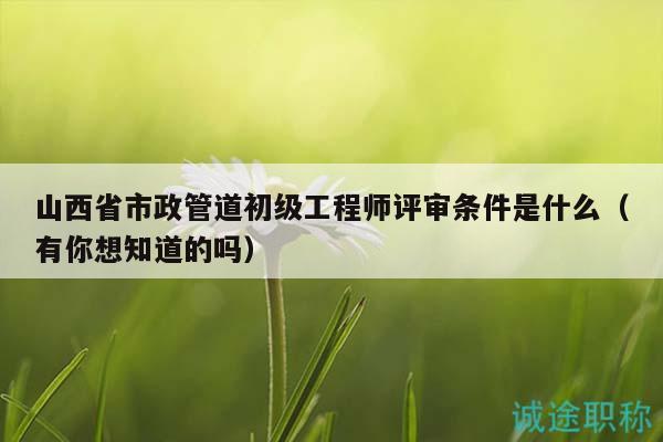 山西省市政管道初级工程师评审条件是什么（有你想知道的吗）