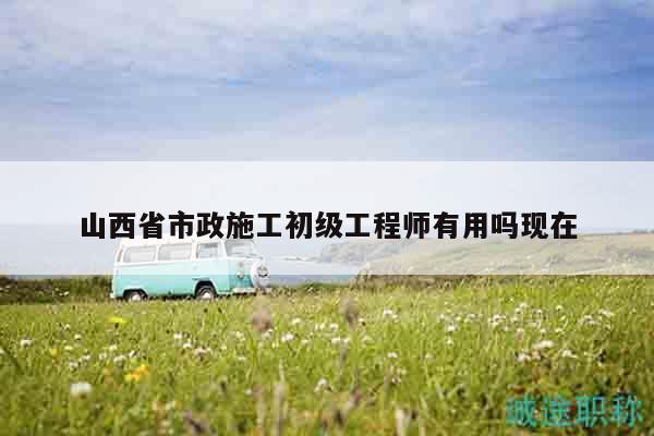 山西省市政施工初级工程师有用吗现在