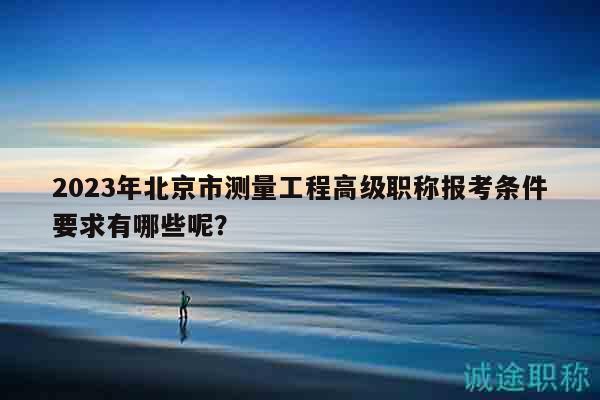 2023年北京市测量工程高级职称报考条件要求有哪些呢？