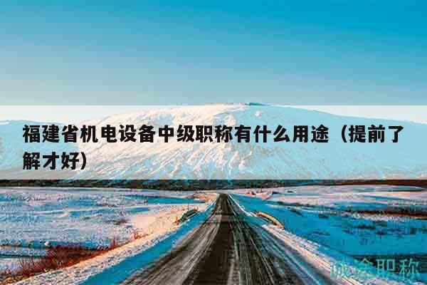福建省机电设备中级职称有什么用途（提前了解才好）