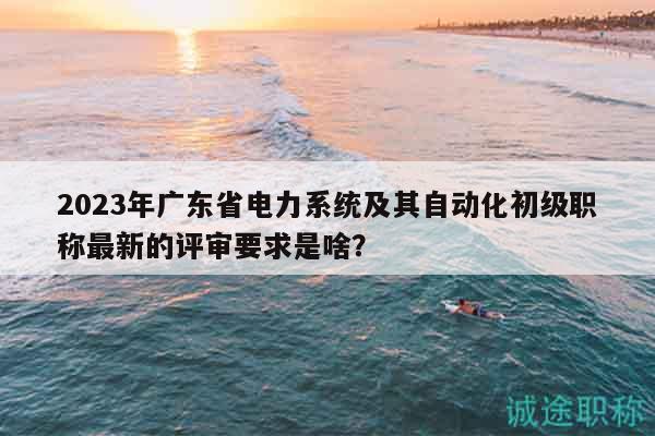 2023年广东省电力系统及其自动化初级职称最新的评审要求是啥？