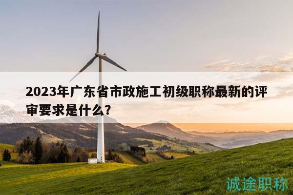 2023年广东省市政施工初级职称最新的评审要求是什么？