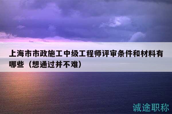 上海市市政施工中级工程师评审条件和材料有哪些（想通过并不难）