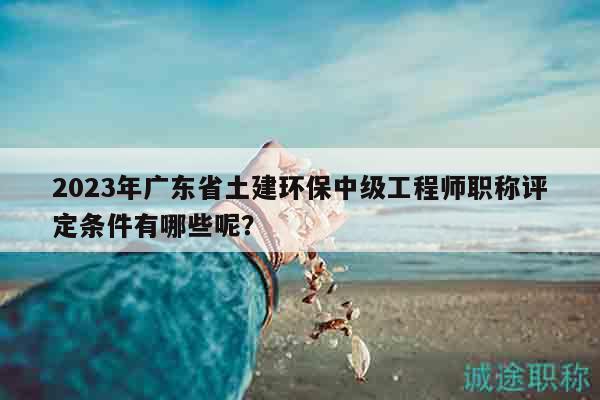 2023年广东省土建环保中级工程师职称评定条件有哪些呢？