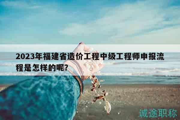 2023年福建省造价工程中级工程师申报流程是怎样的呢？