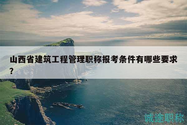 山西省建筑工程管理职称报考条件有哪些要求？