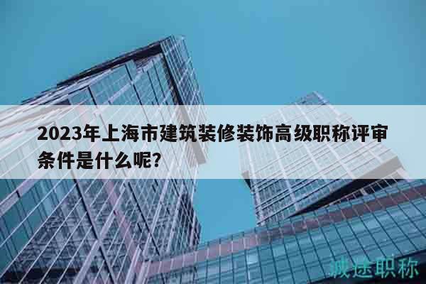2023年上海市建筑装修装饰高级职称评审条件是什么呢？
