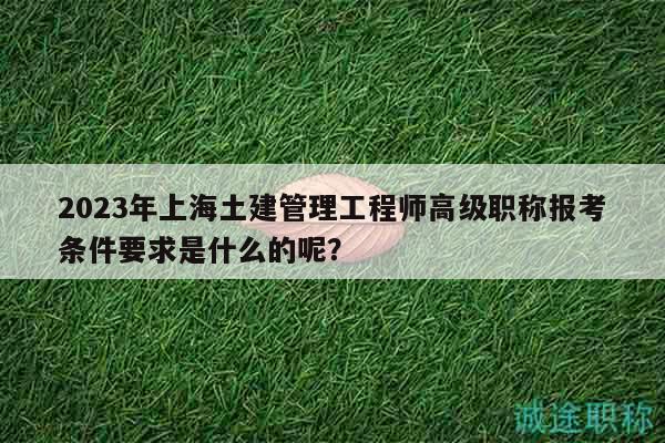 2023年上海土建管理工程师高级职称报考条件要求是什么的呢？