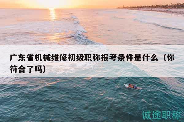 广东省机械维修初级职称报考条件是什么（你符合了吗）