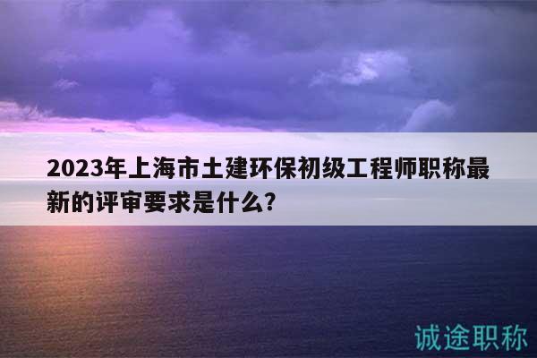 2023年上海市土建环保初级工程师职称最新的评审要求是什么？