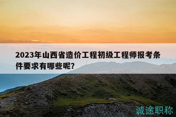 2023年山西省造价工程初级工程师报考条件要求有哪些呢？