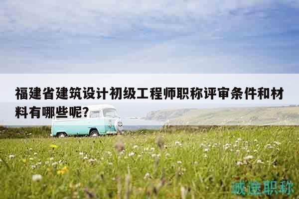 福建省建筑设计初级工程师职称评审条件和材料有哪些呢？