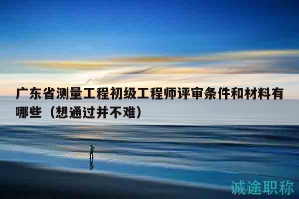 广东省测量工程初级工程师评审条件和材料有哪些（想通过并不难）