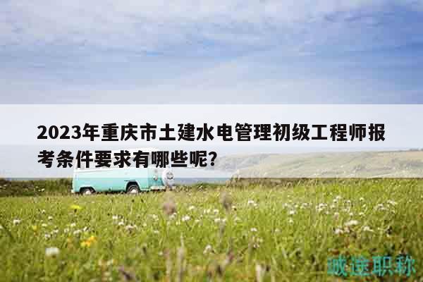 2023年重庆市土建水电管理初级工程师报考条件要求有哪些呢？