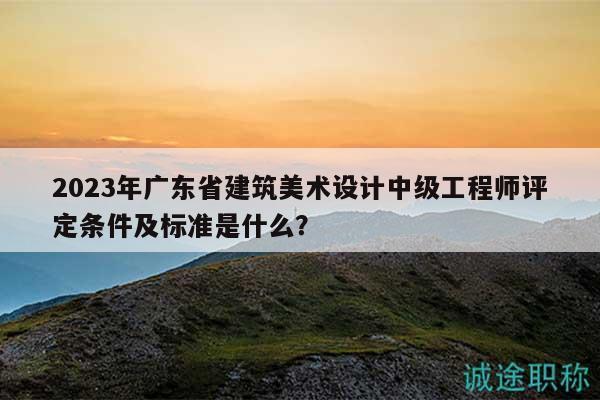 2023年广东省建筑美术设计中级工程师评定条件及标准是什么？