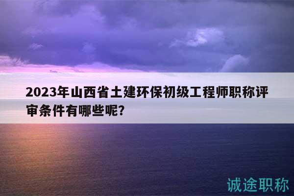 2023年山西省土建环保初级工程师职称评审条件有哪些呢？