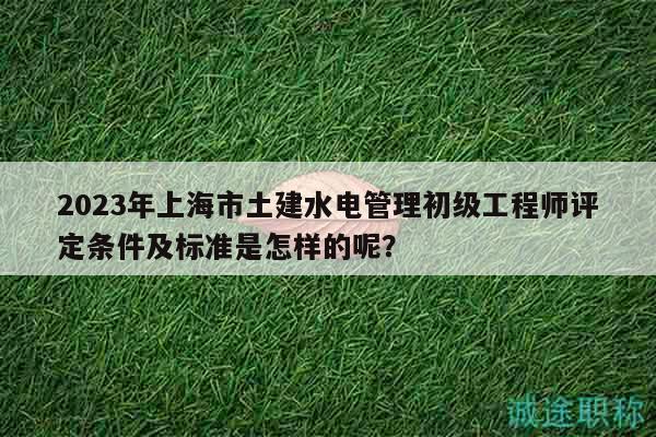 2023年上海市土建水电管理初级工程师评定条件及标准是怎样的呢？