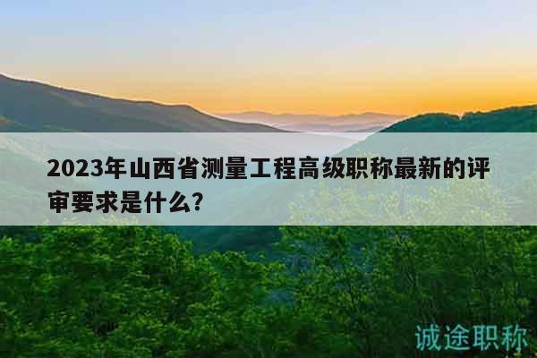 2023年山西省测量工程高级职称最新的评审要求是什么？