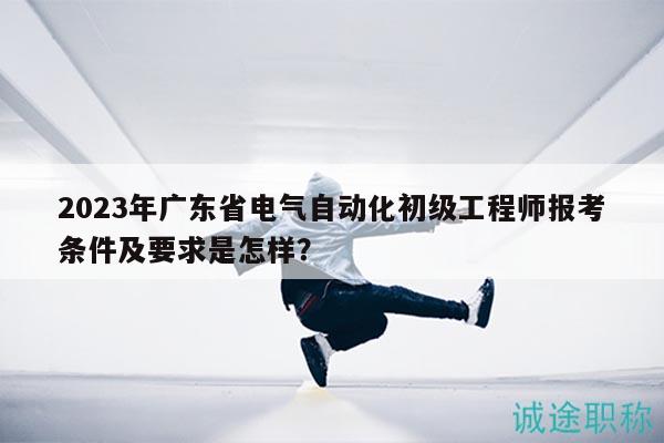 2023年广东省电气自动化初级工程师报考条件及要求是怎样？