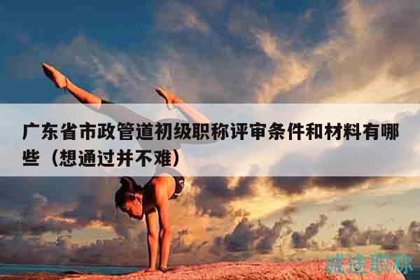 广东省市政管道初级职称评审条件和材料有哪些（想通过并不难）