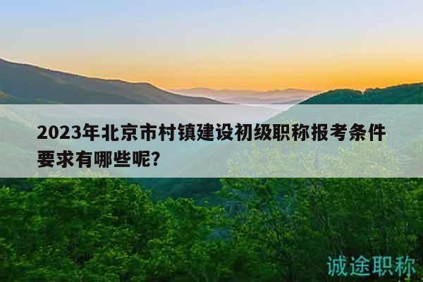 2023年北京市村镇建设初级职称报考条件要求有哪些呢？